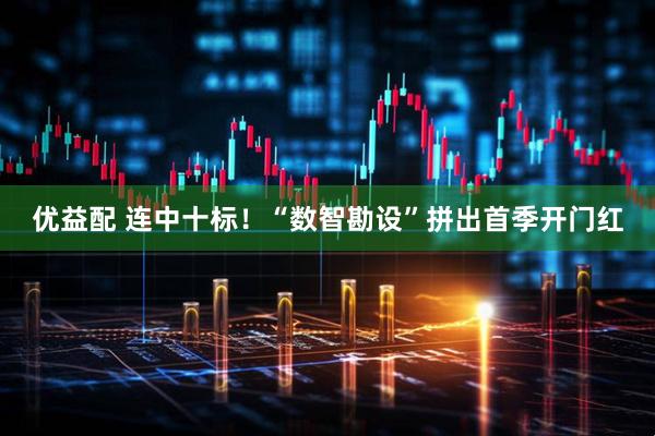 优益配 连中十标！“数智勘设”拼出首季开门红