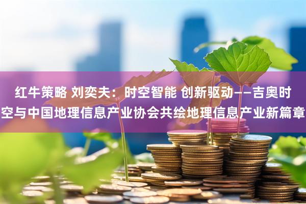 红牛策略 刘奕夫：时空智能 创新驱动——吉奥时空与中国地理信息产业协会共绘地理信息产业新篇章