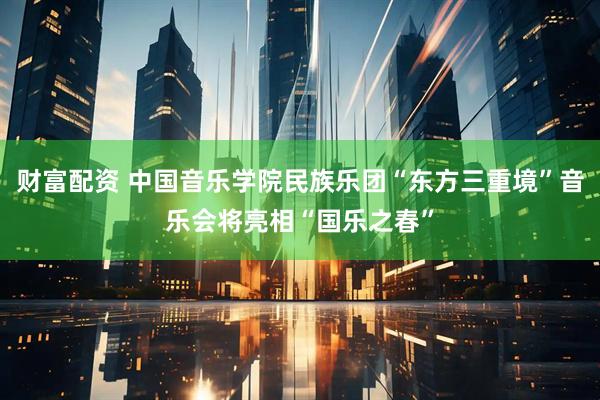 财富配资 中国音乐学院民族乐团“东方三重境”音乐会将亮相“国乐之春”