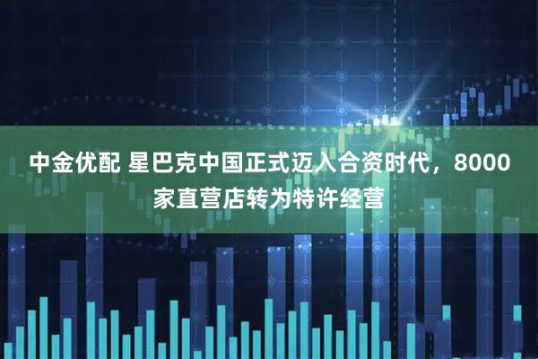 中金优配 星巴克中国正式迈入合资时代，8000家直营店转为特许经营