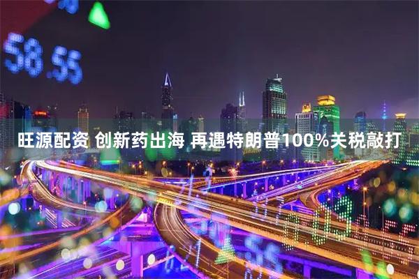 旺源配资 创新药出海 再遇特朗普100%关税敲打