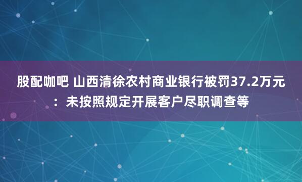股配咖吧 山西清徐农村商业银行被罚37.2万元：未按照规定开展客户尽职调查等