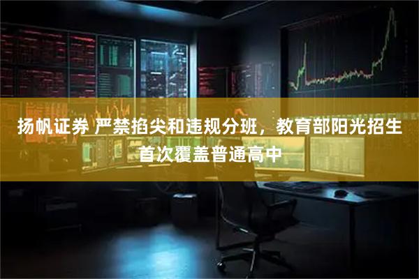 扬帆证券 严禁掐尖和违规分班，教育部阳光招生首次覆盖普通高中