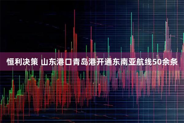 恒利决策 山东港口青岛港开通东南亚航线50余条