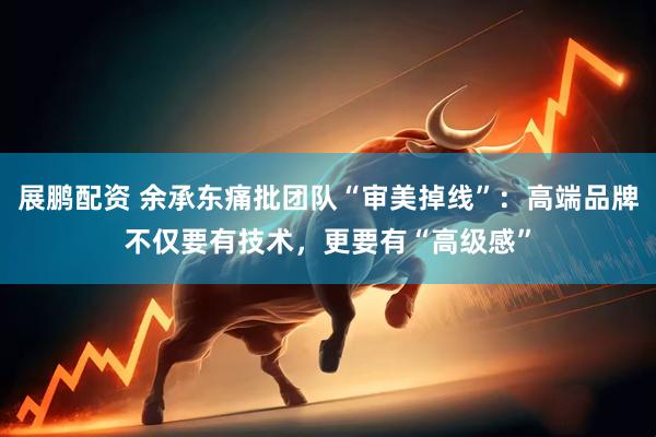 展鹏配资 余承东痛批团队“审美掉线”：高端品牌不仅要有技术，更要有“高级感”