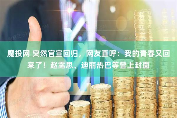 魔投网 突然官宣回归，网友直呼：我的青春又回来了！赵露思、迪丽热巴等曾上封面