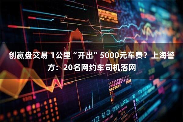 创赢盘交易 1公里“开出”5000元车费？上海警方：20名网约车司机落网