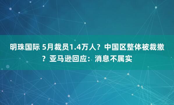 明珠国际 5月裁员1.4万人？中国区整体被裁撤？亚马逊回应：消息不属实