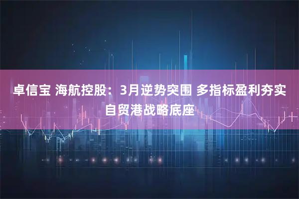 卓信宝 海航控股：3月逆势突围 多指标盈利夯实自贸港战略底座